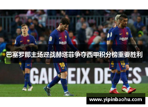 巴塞罗那主场迎战赫塔菲争夺西甲积分榜重要胜利