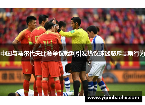 中国与马尔代夫比赛争议裁判引发热议球迷怒斥黑哨行为